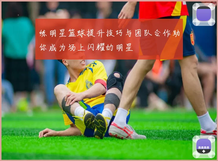练明星篮球提升技巧与团队合作助你成为场上闪耀的明星