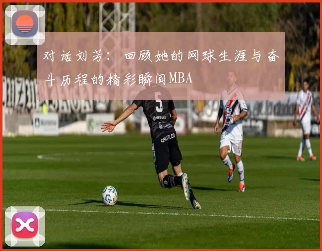 对话刘芳：回顾她的网球生涯与奋斗历程的精彩瞬间MBA
