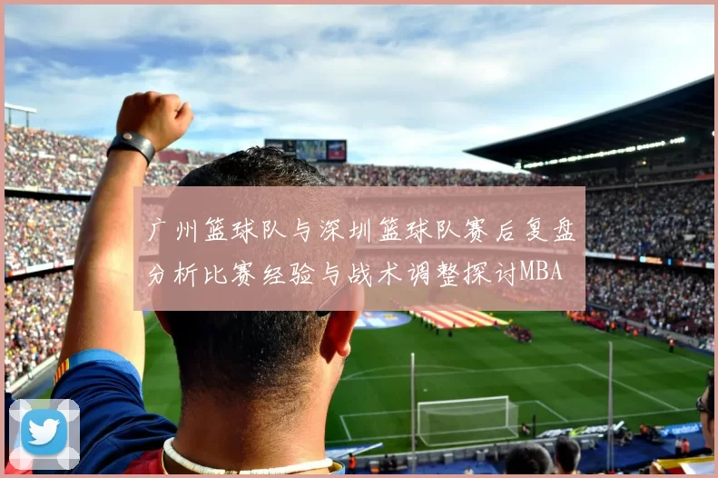 广州篮球队与深圳篮球队赛后复盘分析比赛经验与战术调整探讨MBA