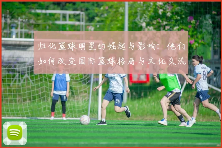 归化篮球明星的崛起与影响：他们如何改变国际篮球格局与文化交流