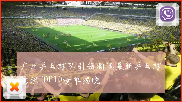 广州乒乓球队引领潮流最新乒乓球意识TOP10榜单揭晓
