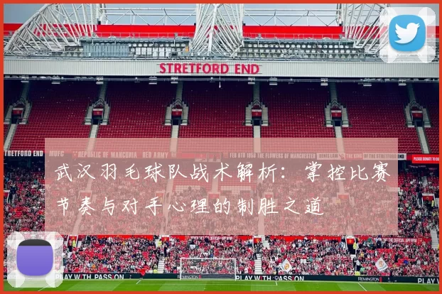 武汉羽毛球队战术解析：掌控比赛节奏与对手心理的制胜之道