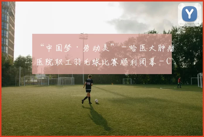 “中国梦·劳动美” - 哈医大肿瘤医院职工羽毛球比赛顺利闭幕 - Copy (6)