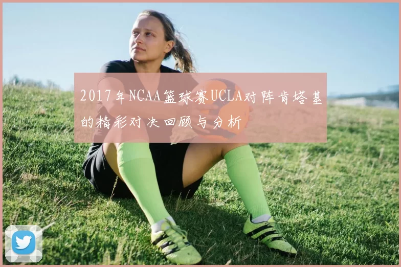 2017年NCAA篮球赛UCLA对阵肯塔基的精彩对决回顾与分析