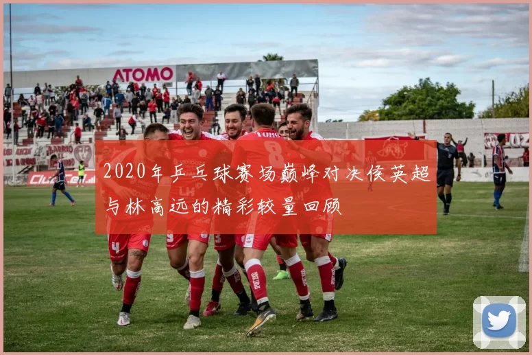 2020年乒乓球赛场巅峰对决侯英超与林高远的精彩较量回顾